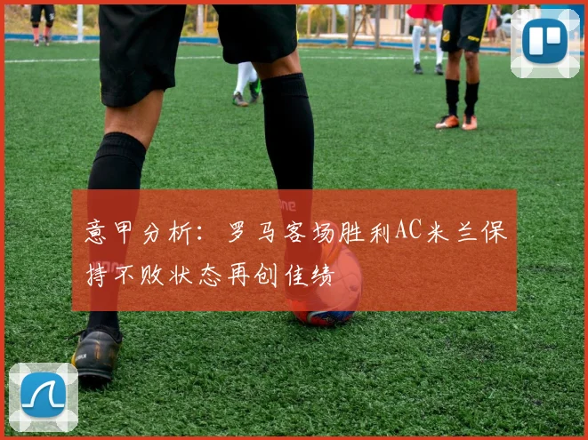 意甲分析：罗马客场胜利AC米兰保持不败状态再创佳绩