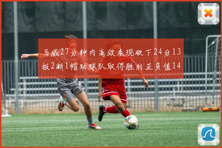 马威27分钟内高效表现砍下24分13板2断1帽助球队取得胜利正负值14