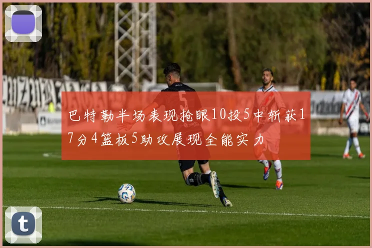 巴特勒半场表现抢眼10投5中斩获17分4篮板5助攻展现全能实力