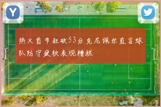 热火首节狂砍53分克尼佩尔直言球队防守疲软表现糟糕