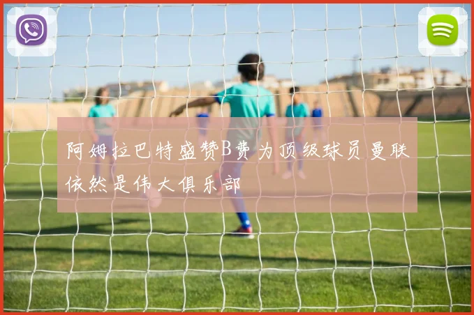 阿姆拉巴特盛赞B费为顶级球员曼联依然是伟大俱乐部