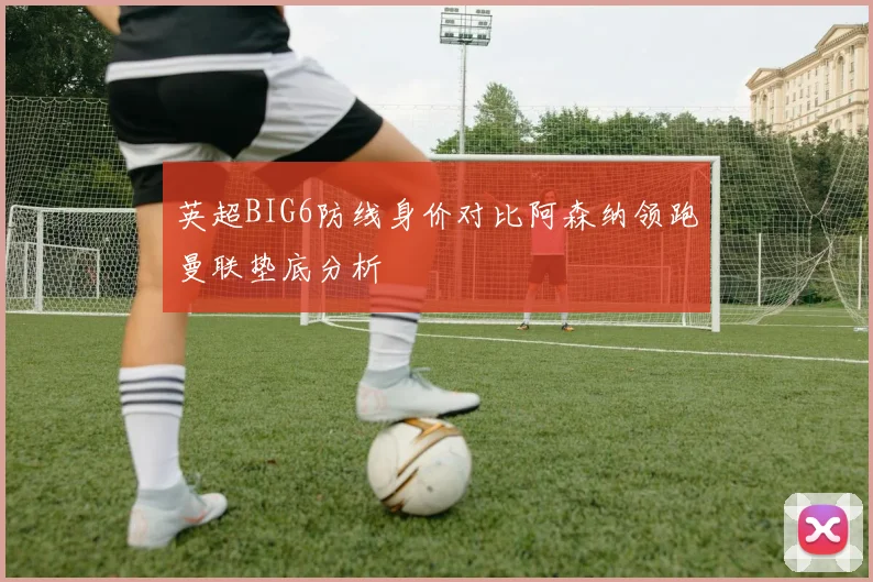 英超BIG6防线身价对比阿森纳领跑曼联垫底分析