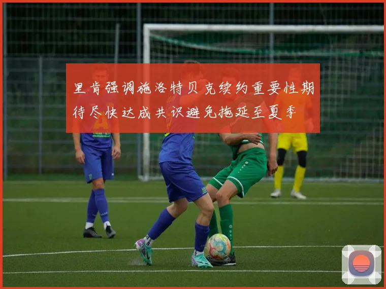 里肯强调施洛特贝克续约重要性期待尽快达成共识避免拖延至夏季