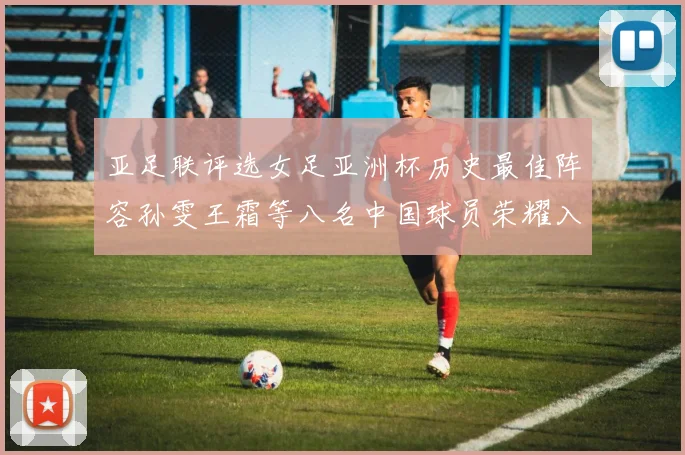亚足联评选女足亚洲杯历史最佳阵容孙雯王霜等八名中国球员荣耀入选
