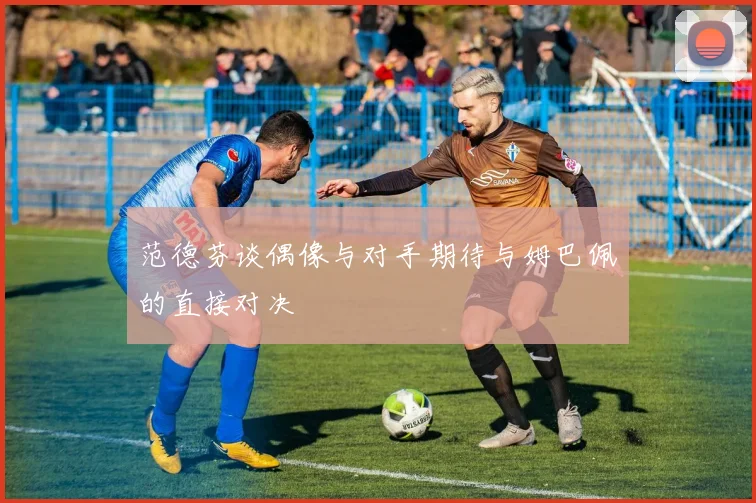 范德芬谈偶像与对手期待与姆巴佩的直接对决