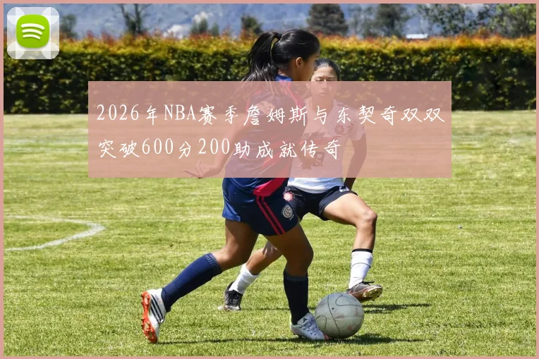 2026年NBA赛季詹姆斯与东契奇双双突破600分200助成就传奇