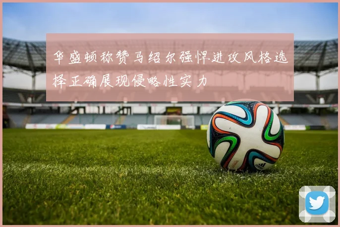 华盛顿称赞马绍尔强悍进攻风格选择正确展现侵略性实力