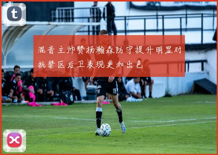 混音主帅赞杨瀚森防守提升明显对抗禁区后卫表现更加出色