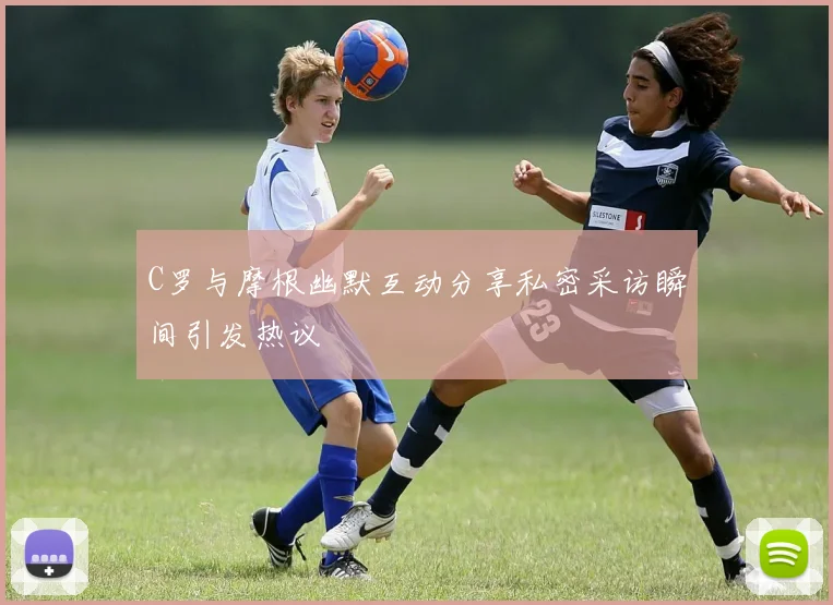 C罗与摩根幽默互动分享私密采访瞬间引发热议