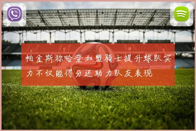 帕金斯称哈登加盟骑士提升球队实力不仅能得分还助力队友表现