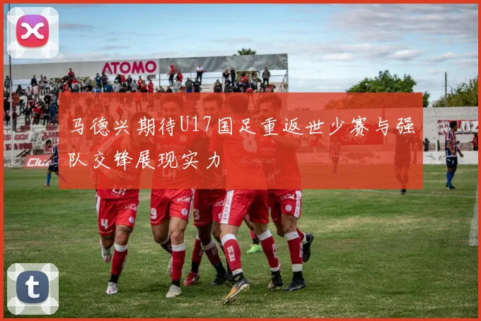 马德兴期待U17国足重返世少赛与强队交锋展现实力