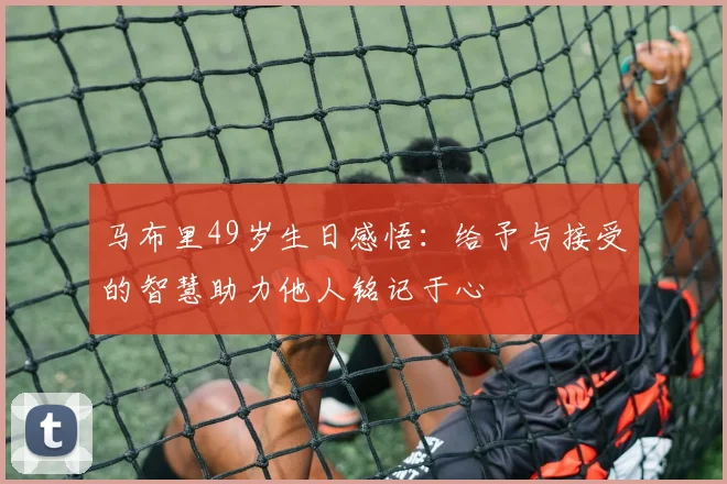 马布里49岁生日感悟：给予与接受的智慧助力他人铭记于心
