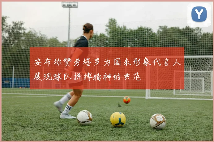 安布称赞劳塔罗为国米形象代言人展现球队拼搏精神的典范