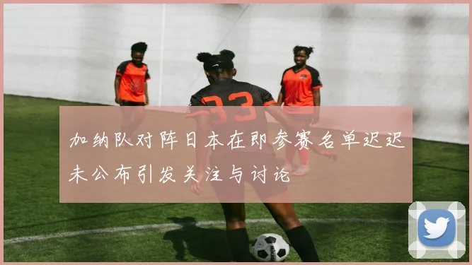 加纳队对阵日本在即参赛名单迟迟未公布引发关注与讨论