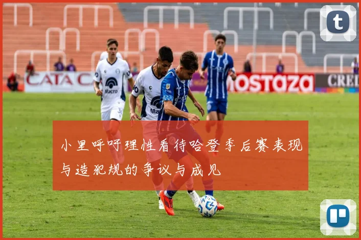 小里呼吁理性看待哈登季后赛表现与造犯规的争议与成见