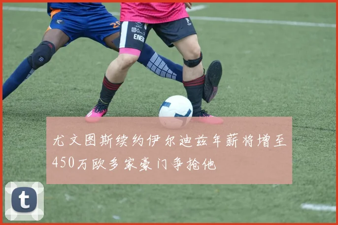 尤文图斯续约伊尔迪兹年薪将增至450万欧多家豪门争抢他