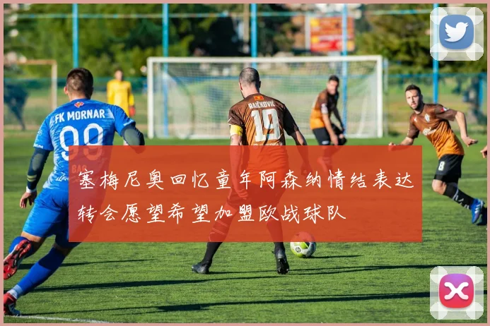 塞梅尼奥回忆童年阿森纳情结表达转会愿望希望加盟欧战球队