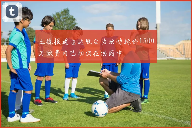 土媒报道吉达联合为坎特标价1500万欧费内巴切仍在协商中