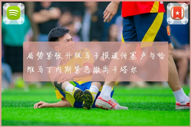 局势紧张升级马卡报道何塞卢与哈维马丁内斯紧急撤离卡塔尔