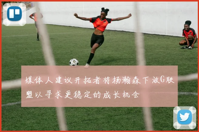 媒体人建议开拓者将杨瀚森下放G联盟以寻求更稳定的成长机会