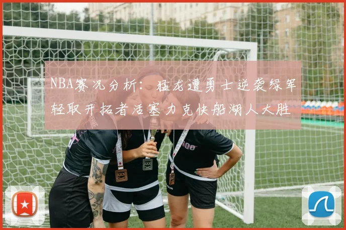 NBA赛况分析：猛龙遭勇士逆袭绿军轻取开拓者活塞力克快船湖人大胜国王