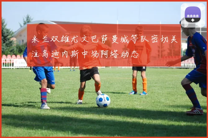 米兰双雄尤文巴萨曼城等队密切关注乌迪内斯中场阿塔动态