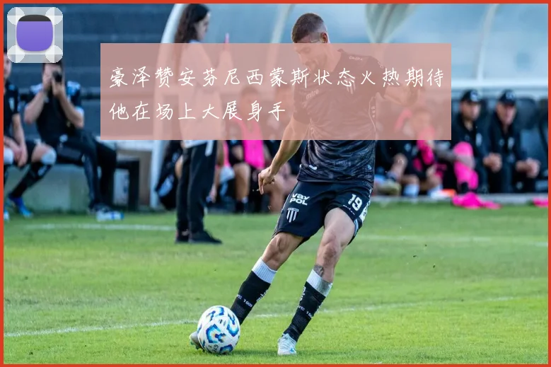 豪泽赞安芬尼西蒙斯状态火热期待他在场上大展身手