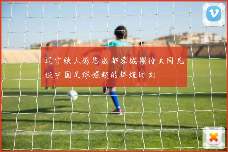 辽宁铁人感恩成都蓉城期待共同见证中国足球崛起的辉煌时刻