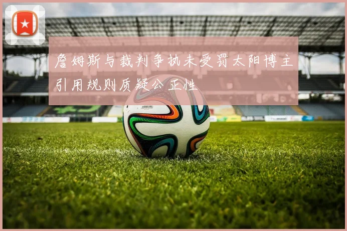 詹姆斯与裁判争执未受罚太阳博主引用规则质疑公正性