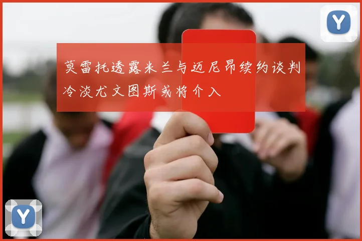 莫雷托透露米兰与迈尼昂续约谈判冷淡尤文图斯或将介入
