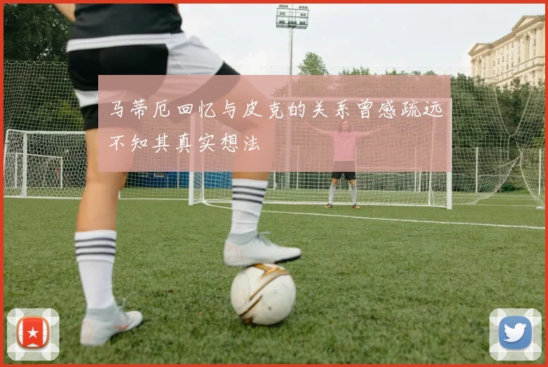 马蒂厄回忆与皮克的关系曾感疏远不知其真实想法
