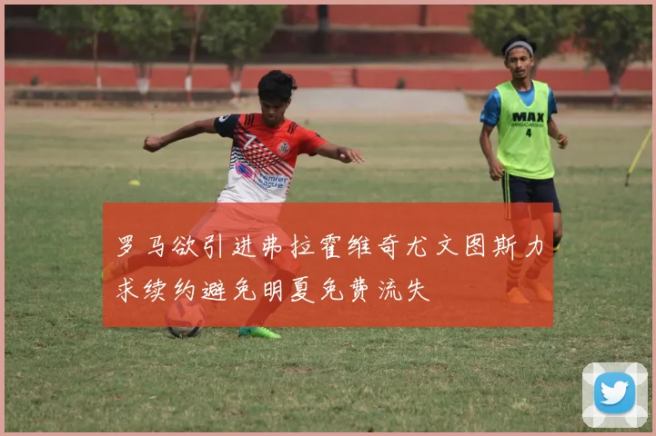 罗马欲引进弗拉霍维奇尤文图斯力求续约避免明夏免费流失