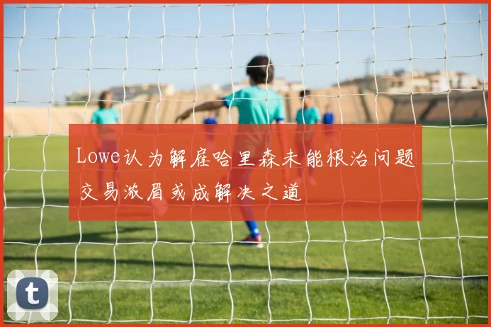 Lowe认为解雇哈里森未能根治问题交易浓眉或成解决之道