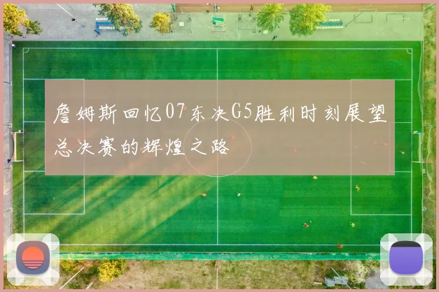 詹姆斯回忆07东决G5胜利时刻展望总决赛的辉煌之路