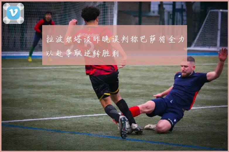 拉波尔塔谈昨晚误判称巴萨将全力以赴争取逆转胜利