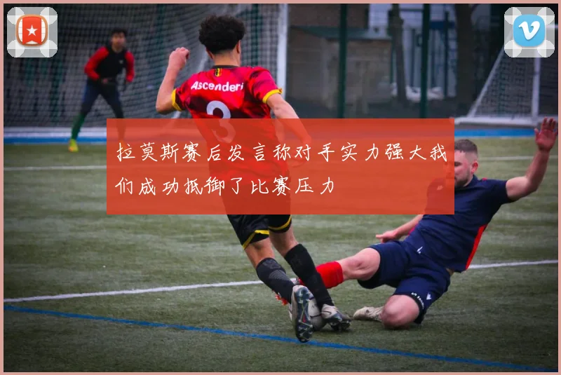 拉莫斯赛后发言称对手实力强大我们成功抵御了比赛压力
