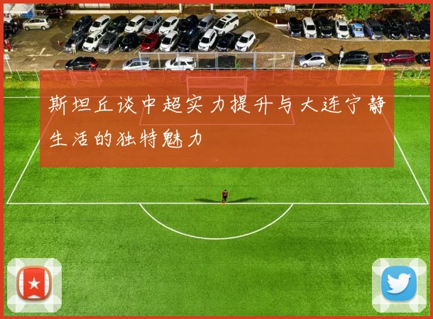 斯坦丘谈中超实力提升与大连宁静生活的独特魅力
