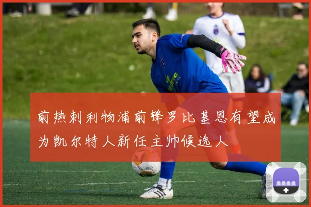 前热刺利物浦前锋罗比基恩有望成为凯尔特人新任主帅候选人