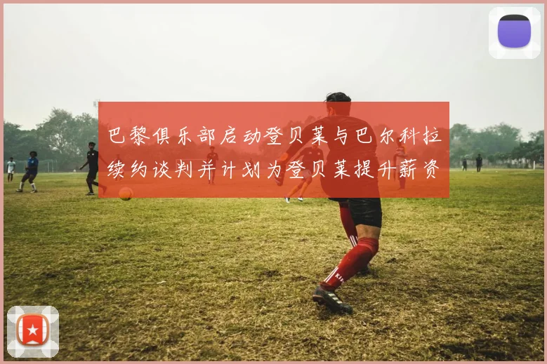 巴黎俱乐部启动登贝莱与巴尔科拉续约谈判并计划为登贝莱提升薪资待遇