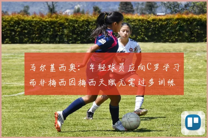 马尔基西奥：年轻球员应向C罗学习而非梅西因梅西天赋无需过多训练