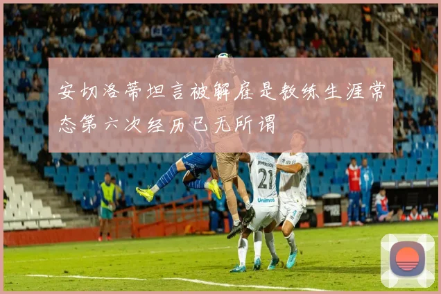 安切洛蒂坦言被解雇是教练生涯常态第六次经历已无所谓