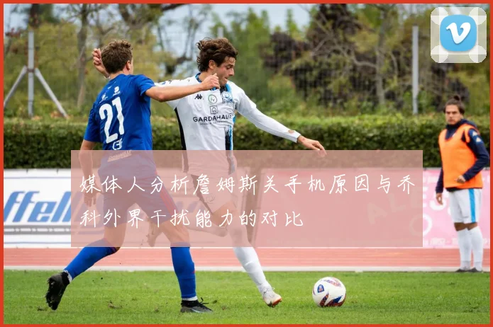 媒体人分析詹姆斯关手机原因与乔科外界干扰能力的对比