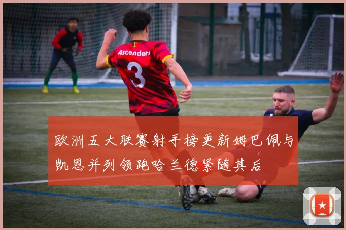 欧洲五大联赛射手榜更新姆巴佩与凯恩并列领跑哈兰德紧随其后